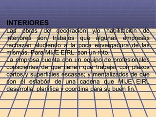 INTERIORES Las obras de decoración y/o habilitación de interiores son trabajos que algunas empresas rechazan aludiendo a la poca envergadura de las mismas. Para MIJE EIRL. son un reto. La empresa cuenta con un equipo de profesionales conscientes de que tienen que trabajar con plazos cortos y superficies escasas; y mentalizados de que son el eslabón de una cadena que MIJE EIRL desarrolla, planifica y coordina para su buen fin. 