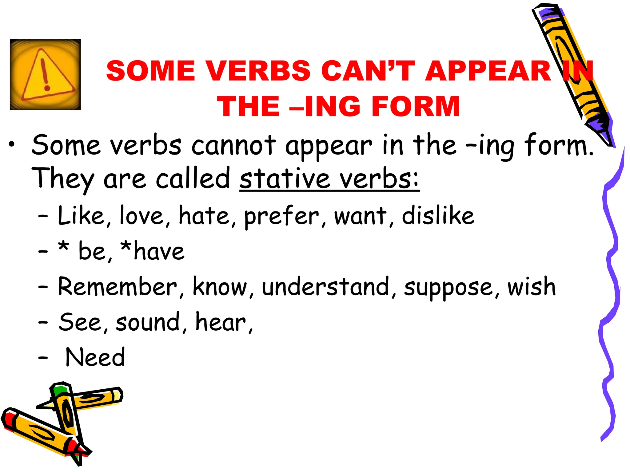 SOME VERBS CAN’T APPEAR IN THE –ING FORM Some verbs cannot appear in the –ing form. They are called  stative verbs: Like, love, hate, prefer, want, dislike * be, *have Remember, know, understand, suppose, wish See, sound, hear,  Need 