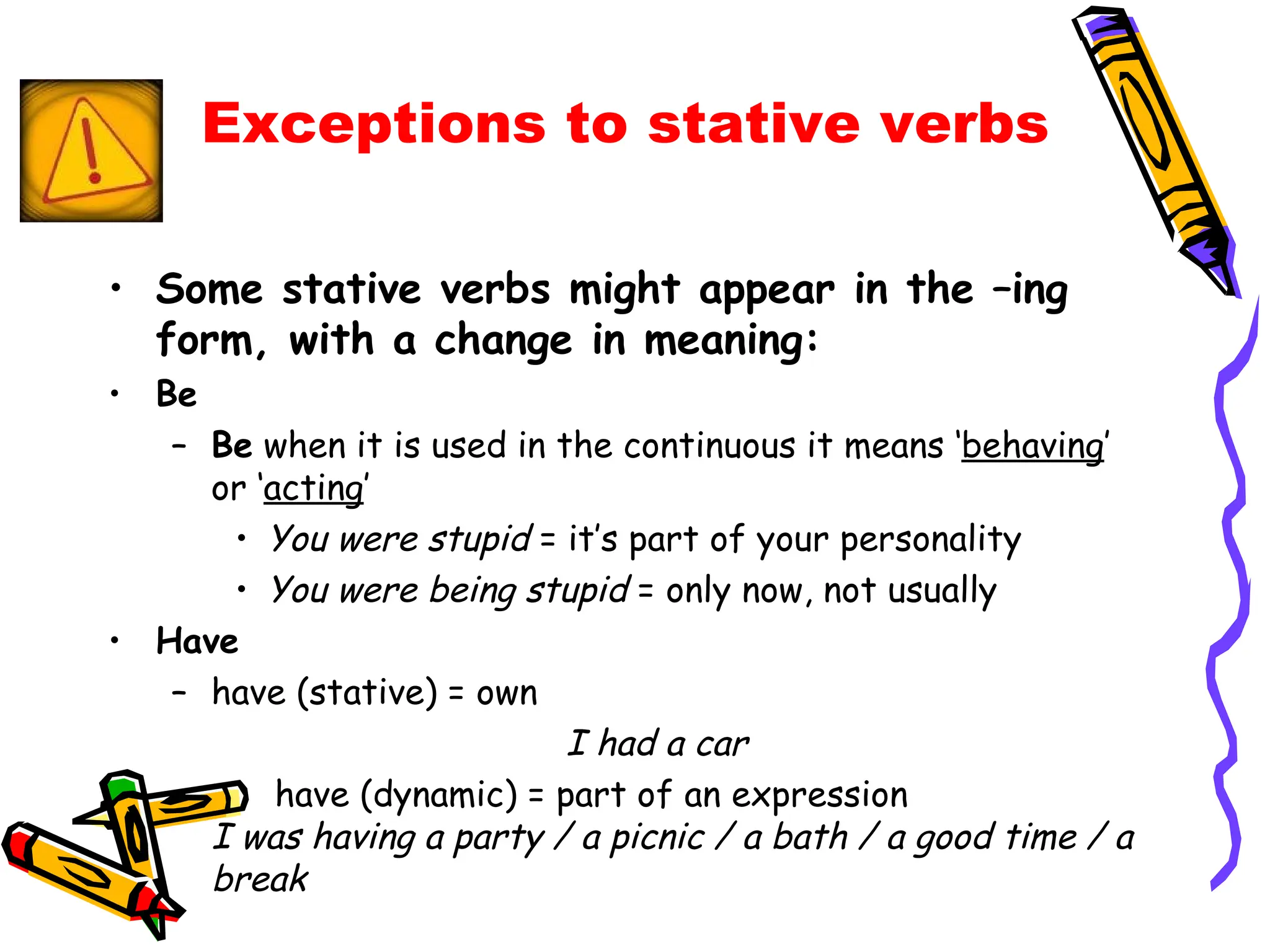 Some stative verbs might appear in the –ing form, with a change in meaning: Be Be  when it is used in the continuous it means ‘ behaving ’ or ‘ acting ’  You were stupid  = it’s part of your personality  You were being stupid  = only now, not usually  Have have (stative) = own I had a car  have (dynamic) = part of an expression I was having a party / a picnic / a bath / a good time / a break Exceptions to stative verbs 