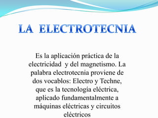 LA  ELECTROTECNIA Es la aplicación práctica de la electricidad  y del magnetismo. La palabra electrotecnia proviene de dos vocablos: Electro y Techne, que es la tecnología eléctrica, aplicado fundamentalmente a máquinas eléctricas y circuitos eléctricos 