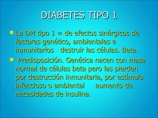 DIABETES TIPO 1 La DM tipo 1 = de efectos sinérgicos de factores genético, ambientales e inmunitarios  destruir las células. Beta. Predisposición. Genética nacen con masa normal de células beta pero las pierden por destrucción inmunitaria, por estímulo infeccioso o ambiental  aumento de necesidades de insulina. 