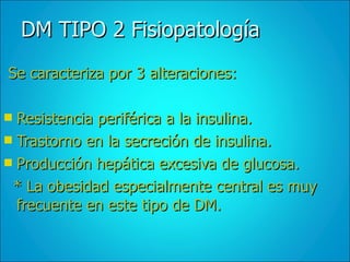 DM TIPO 2 Fisiopatología Se caracteriza por 3 alteraciones: Resistencia periférica a la insulina. Trastorno en la secreción de insulina. Producción hepática excesiva de glucosa.  * La obesidad especialmente central es muy frecuente en este tipo de DM. 