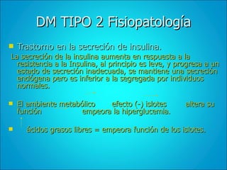 DM TIPO 2 Fisiopatología Trastorno en la secreción de insulina. La secreción de la insulina aumenta en respuesta a la resistencia a la Insulina, al principio es leve, y progresa a un estado de secreción inadecuada, se mantiene una secreción endógena pero es inferior a la segregada por individuos normales. El ambiente metabólico  efecto (-) islotes  altera su función  empeora la hiperglucemia. ácidos grasos libres = empeora función de los islotes. 