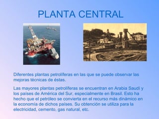 PLANTA CENTRAL Diferentes plantas petrolíferas en las que se puede observar las mejoras técnicas de éstas. Las mayores plantas petrolíferas se encuentran en Arabia Saudí y los países de América del Sur, especialmente en Brasil. Esto ha hecho que el petróleo se convierta en el recurso más dinámico en la economía de dichos países. Su obtención se utiliza para la electricidad, cemento, gas natural, etc. 