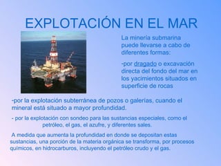 EXPLOTACIÓN EN EL MAR La minería submarina puede llevarse a cabo de diferentes formas: por  dragado  o excavación directa del fondo del mar en los yacimientos situados en superficie de rocas - por la explotación con sondeo para las sustancias especiales, como el  petróleo, el gas, el azufre, y diferentes sales.  A medida que aumenta la profundidad en donde se depositan estas sustancias, una porción de la materia orgánica se transforma, por procesos químicos, en hidrocarburos, incluyendo el petróleo crudo y el gas.  por la explotación subterránea de pozos o galerías, cuando el  mineral está situado a mayor profundidad. 