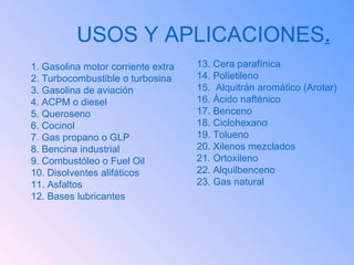 USOS Y APLICACIONES . 1. Gasolina motor corriente extra 2. Turbocombustible o turbosina 3. Gasolina de aviación 4. ACPM o diesel 5. Queroseno 6. Cocinol 7. Gas propano o GLP 8. Bencina industrial 9. Combustóleo o Fuel Oil 10. Disolventes alifáticos 11. Asfaltos 12. Bases lubricantes 13. Cera parafínica 14. Polietileno 15.  Alquitrán aromático (Arotar) 16. Ácido nafténico 17. Benceno 18. Ciclohexano 19. Tolueno 20. Xilenos mezclados 21. Ortoxileno 22. Alquilbenceno 23. Gas natural 