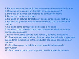 1. Para consumo en los vehículos automotores de combustión interna  2. Gasolina para aviones jet, también conocida como Jet-A  3. Para uso en aviones con motores de combustión interna 4. De uso en camiones y buses  5. Se utiliza en estufas domésticas y equipos industriales (petróleo) 6. Especie de gasolina para consumo doméstico. Su producción es mínima 7. Se utiliza como combustible doméstico e industrial 8. Se utiliza como materia prima para disolventes alifáticos o como combustible doméstico 9. Es un combustible pesado para hornos y calderas industriales  10. Sirven para extraer aceites, pinturas, pegantes, adhesivos, gas para quemadores industriales, tintas, productos agrícolas, caucho, ceras y betunes 11. Se utilizan parar  el asfalto y como material sellante en la construcción 12. Es la materia prima parar la producción de aceites lubricantes  