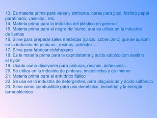 13. Es materia prima para velas y similares, ceras para piso, fósforo papel  parafinado, vaselina,  etc. 14. Materia prima para la industria del plástico en general 15. Materia prima para el negro del humo, que se utiliza en la industria  de llantas 16. Sirve para preparar sales metálicas (calcio, cobre, zinc) que se aplican en la industria de pinturas , resinas, poliéster…  17. Sirve para fabricar ciclohexano 18. Es la materia prima para la caprolatama y ácido adípico con destino al nylon 19. Usado como disolvente para pinturas, resinas, adhesivos… 20. Se utiliza en la industria de pinturas, insecticidas y de thinner 21. Materia prima para el anhídrico ftálico 22. Se usa en la industria de detergentes, para plaguicidas y ácido sulfónico  23. Sirve como combustible para uso doméstico, industrial y la energía  termoeléctrica 