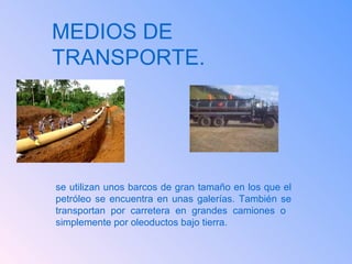 MEDIOS DE TRANSPORTE. se utilizan unos barcos de gran tamaño en los que el petróleo se encuentra en unas galerías. También se transportan por carretera en grandes camiones o  simplemente por oleoductos bajo tierra. 