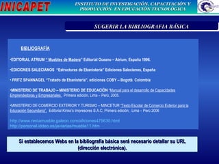 BIBLIOGRAFÍA EDITORIAL ATRIUM  “ Muebles de Madera ” Editorial Oceano – Atrium, España 1996. EDICIONES SALECIANOS  “Estructuras de Ebanistería” Ediciones Salecianos, España  FRITZ SPANNAGEL “Tratado de Ebanisterìa”, ediciones COBY – Bogotá  Colombia MINISTERIO DE TRABAJO – MINISTERIO DE EDUCACIÒN  “ Manual para el desarrollo de Capacidades Emprendedoras y Empresariales.   Primera edición, Lima – Perú, 2005. MINISTERIO DE COMERCIO EXTERIOR Y TURISMO – MINCETUR  “Texto Escolar de Comercio Exterior para la Educación Secundaria”,   Editorial Kinko’s Impresores S.A.C, Primera edición,  Lima – Perú 2006 http://www.restamueble.galeon.com/aficiones475630.html http://personal.iddeo.es/javiarias/mueble11.htm   Si establecemos Webs en la bibliografía básica será necesario detallar su URL (dirección electrónica). PRIORIZACIÓN DE LA PROBLEMÁTICA INSTITUCION  SUGERIR LA BIBLIOGRAFIA BÁSICA 