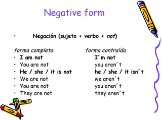 Negative   form Negación (sujeto + verbo +  not ) forma completa    forma contraída I am not  I´m not You are not  you aren´t He / she / it is not he / she / it isn´t We are not  we aren´t You are not  you aren´t They are not  they aren´t 