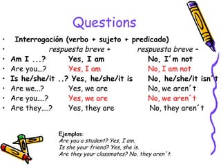 Questions Interrogación (verbo + sujeto + predicado)     re spuesta breve +  respuesta breve – Am I ...?   Yes, I am    No, I´m not Are you...?  Yes, I am   No, I am not Is he/she/it ..? Yes, he/she/it is   No, he/she/it isn´t Are we...?  Yes, we are    No, we aren´t Are you....?  Yes, we are    No, we aren´t Are they....? Yes, they are  No, they aren´t Ejemplos :  Are you a student? Yes, I am. Is she your friend?  Yes, she is. Are they your classmates? No, they aren´t. 