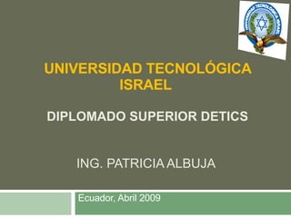 UNIVERSIDAD TECNOLÓGICA ISRAEL  DIPLOMADO SUPERIOR DETICS ING. PATRICIA ALBUJA  Ecuador, Abril 2009 