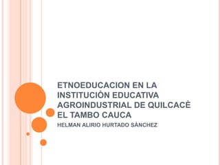 ETNOEDUCACION EN LA INSTITUCIÒN EDUCATIVA AGROINDUSTRIAL DE QUILCACÈ EL TAMBO CAUCA HELMAN ALIRIO HURTADO SÀNCHEZ 
