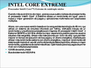 INTEL CORE EXTREME Procesador Intel® Core™2 Extreme de cuádruple núcleo Cuando más es sinónimo de mejor, gracias a sus cuatro núcleos de procesamiento, el procesador Intel® Core™2 Extreme ofrece un rendimiento sin igual¹ para la nueva y mejor generación de juegos y aplicaciones multimedia con subprocesos múltiples. Ahora, con una nueva versión basada en la vanguardista tecnología de 45 nm, que utiliza un sistema de circuitos infundido por hafnio, disfrutará incluso de un rendimiento y una eficiencia energética aún mayores. El procesador Intel® Core™2 Extreme QX9770 a 3,2 GHz ofrece la mejor experiencia posible para los usuarios actuales más exigentes, ofrece más instrucciones por ciclo de reloj que permiten mejorar el tiempo de ejecución de los juegos y el ahorro energético, diseñada para ofrecer más rendimiento extremo con ahorro energético, mejora el rendimiento del sistema optimizando el uso del ancho de banda de datos disponible, ofrece un mayor rendimiento, subsistema de caché más eficaz. Optimizado para los juegos de primer nivel con múltiples subprocesos. 12 MB de caché L2 total Bus de sistema de 1600 MHz 
