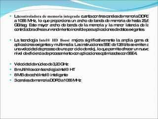 La  controladora de memoria integrada  cuenta con tres canales de memoria DDR3 a 1066 MHz, lo que proporciona un ancho de banda de memoria de hasta 25,6 GB/seg. Este mayor ancho de banda de la memoria y la menor latencia de la controladora ofrece un rendimiento increíble para aplicaciones de datos exigentes. La tecnología  Intel® HD Boost  mejora significativamente la amplia gama de aplicaciones exigentes y multimedia. Las instrucciones SSE de 128 bits se emiten a una velocidad de proceso de uno por ciclo de reloj, lo que permite ofrecer un nuevo nivel de eficiencia de procesamiento con aplicaciones optimizadas con SSE4. Velocidad de núcleo de 3,20 GHz 8 multihilos con tecnología Intel® HT 8 MB de caché Intel® inteligente 3 canales de memoria DDR3 a 1066 MHz 