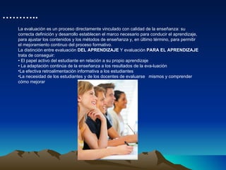 La evaluación es un proceso directamente vinculado con calidad de la enseñanza: su correcta definición y desarrollo establecen el marco necesario para conducir el aprendizaje, para ajustar los contenidos y los métodos de enseñanza y, en último término, para permitir el mejoramiento continuo del proceso formativo. La distinción entre evaluación  DEL APRENDIZAJE  Y evaluación  PARA EL APRENDIZAJE trata de conseguir: •  El papel activo del estudiante en relación a su propio aprendizaje  •  La adaptación continúa de la enseñanza a los resultados de la eva­luación  La efectiva retroalimentación informativa a los estudiantes  La necesidad de los estudiantes y de los docentes de evaluarse  mismos y comprender cómo mejorar  ……… .. 