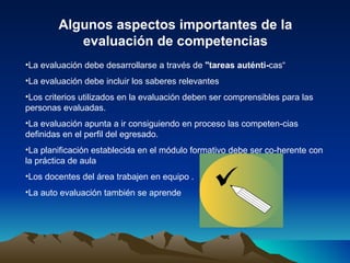 Algunos aspectos importantes de la evaluación de competencias La evaluación debe desarrollarse a través de  "tareas auténti­ cas“ La evaluación debe incluir los saberes relevantes  Los criterios utilizados en la evaluación deben ser comprensibles para las personas evaluadas. La evaluación apunta a ir consiguiendo en proceso las competen­cias definidas en el perfil del egresado. La planificación establecida en el módulo formativo debe ser co­herente con la práctica de aula  Los docentes del área trabajen en equipo . La auto evaluación también se aprende 