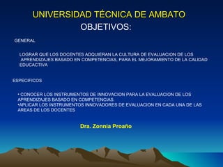 UNIVERSIDAD TÉCNICA DE AMBATO   OBJETIVOS: Dra. Zonnia Proaño GENERAL LOGRAR QUE LOS DOCENTES ADQUIERAN LA CULTURA DE EVALUACION DE LOS  APRENDIZAJES BASADO EN COMPETENCIAS, PARA EL MEJORAMIENTO DE LA CALIDAD  EDUCACTIVA ESPECIFICOS CONOCER LOS INSTRUMENTOS DE INNOVACION PARA LA EVALUACION DE LOS  APRENDIZAJES BASADO EN COMPETENCIAS. APLICAR LOS INSTRUMENTOS INNOVADORES DE EVALUACION EN CADA UNA DE LAS AREAS DE LOS DOCENTES 