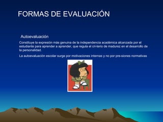 FORMAS DE EVALUACIÓN Constituye la expresión más genuina de la independencia académica alcanzada por el estudiante para aprender a aprender, que regula el cri­terio de madurez en el desarrollo de la personalidad. La autoevaluación escolar surge por motivaciones internas y no por pre­siones normativas Autoevaluación 