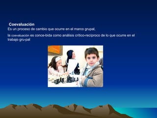 Es un proceso de cambio que ocurre en el marco grupal, la  coevaluación  es conce­bida como análisis crítico-recíproco de lo que ocurre en el trabajo gru­pal Coevaluación   