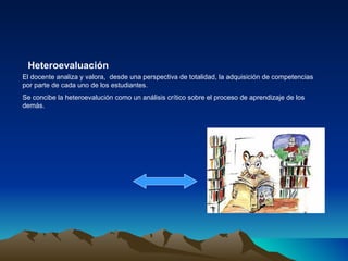 El docente analiza y valora,  desde una perspectiva de totalidad, la adquisición de competencias por parte de cada uno de los estudiantes. Se concibe la heteroevalución como un análisis crítico sobre el proceso de aprendizaje de los demás. Heteroevaluación   
