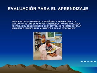 EVALUACIÓN PARA EL APRENDIZAJE "MIENTRAS LAS ACTIVIDADES DE ENSEÑANZA Y APRENDIZAJE  Y  LA EVALUACIÓN SE LIMITEN AL ASPECTO REPRODUCTIVO  I  DE APLICACIÓN MECÁNICA DEL CONOCIMIENTO DE CONCEPTOS, NO PODEMOS ESPERAR SERIAMENTE CAMBIOS EN EL APRENDIZAJE DE LOS ESTUDIANTES" ……… .. 