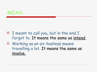 MEAN I meant to call you, but in the end I forgot to.   It means the same as  intend . Working as an air-hostess means travelling a lot.  It means the same as  involve. 