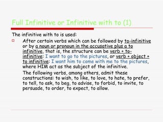 Full Infinitive or Infinitive with to (1) The infinitive with to is used: After certain verbs which can be followed by  to-infinitive  or by  a noun or pronoun in the accusative plus a to infinitive , that is, the structure can be  verb + to-infinitive :  I want to go to the pictures , or  verb + object + to infinitive :  I want him to come with me to the pictures , where HIM act as the subject of the infinitive.  The following verbs, among others, admit these constructions: to wish, to like, to love, to hate, to prefer, to tell, to ask, to beg, to advise, to forbid, to invite, to persuade, to order, to expect, to allow.  