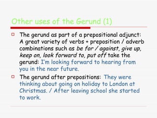 Other uses of the Gerund (1) The gerund as part of a prepositional adjunct:   A great variety of verbs + preposition / adverb combinations such as  be for / against ,  give up, keep on, look forward to, put off  take the gerund:  I’m looking forward to hearing from you in the near future.  The gerund after prepositions:   They were thinking about going on holiday to London at Christmas. / After leaving school she started to work.  