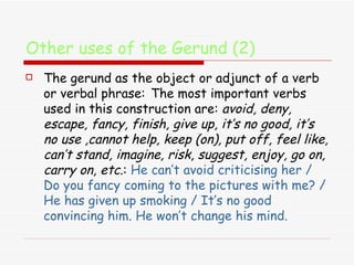 Other uses of the Gerund (2) The gerund as the object or adjunct of a verb or verbal phrase:   The most important verbs used in this construction are:  avoid, deny, escape, fancy, finish, give up, it’s no good, it’s no use ,cannot help, keep (on), put off, feel like, can’t stand, imagine, risk, suggest, enjoy, go on, carry on, etc. :  He can’t avoid criticising her / Do you fancy coming to the pictures with me? / He has given up smoking / It’s no good convincing him. He won’t change his mind. 