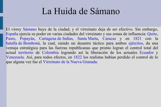 La Huida de Sámano  El virrey  Sámano  huye de la ciudad, y el virreinato deja de ser efectivo. Sin embargo,  España  ejercía su poder en varias ciudades del virreinato y sus zonas de influencia:  Quito ,  Pasto ,  Popayán ,  Cartagena de Indias ,  Santa Marta ,  Caracas  y en  1821  con la  batalla de Bomboná , la cual, siendo un desastre táctico para ambos  ejércitos , da una ventaja estratégica para las fuerzas republicanas que pronto logran el control total del actual  territorio  de  Colombia  logrando así la liberación de los actuales  Ecuador  y  Venezuela . Así, para todos efectos, en  1822  los realistas habían perdido el control de lo que alguna vez fue el  Virreinato de la Nueva Granada . 