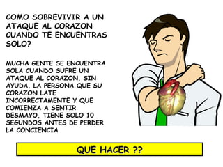 COMO SOBREVIVIR A UN ATAQUE AL CORAZON CUANDO TE ENCUENTRAS SOLO ? MUCHA GENTE SE ENCUENTRA SOLA CUANDO SUFRE UN ATAQUE AL CORAZON, SIN AYUDA, LA PERSONA QUE SU CORAZON LATE INCORRECTAMENTE Y QUE COMIENZA A SENTIR DESMAYO, TIENE SOLO 10 SEGUNDOS ANTES DE PERDER LA CONCIENCIA QUE HACER ?? 