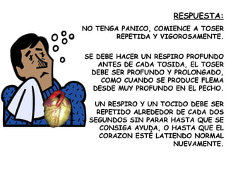 RESPUESTA: NO TENGA PANICO, COMIENCE A TOSER REPETIDA Y VIGOROSAMENTE. SE DEBE HACER UN RESPIRO PROFUNDO ANTES DE CADA TOSIDA, EL TOSER DEBE SER PROFUNDO Y PROLONGADO, COMO CUANDO SE PRODUCE FLEMA DESDE MUY PROFUNDO EN EL PECHO. UN RESPIRO Y UN TOCIDO DEBE SER REPETIDO ALREDEDOR DE CADA DOS SEGUNDOS SIN PARAR HASTA QUE SE CONSIGA AYUDA, O HASTA QUE EL CORAZON ESTÉ LATIENDO NORMAL NUEVAMENTE. 