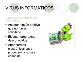 VIRUS INFORMÁTICOS Para evitar la infección NO debes: Aceptar ningún archivo que no hayas solicitado. Ejecutar programas desconocidos. Abrir correos electrónicos cuya procedencia no sea conocida. 