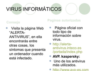 VIRUS INFORMÁTICOS Consejo  Paginas autorizadas    Visita la página Web “ALERTA-ANTIVIRUS”, en ella encontrarás entre otras cosas, los síntomas que presenta un ordenador cuando está infectado.    Página oficial con todo tipo de información sobre virus. http ://alerta- antivirus.inteco.es /portada/ index.php AVP. kaspersky:   Uno de los antivirus más utilizados. http :// www.avp - es.com / 