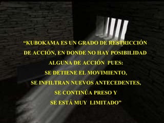 “ KUBOKAMA ES UN GRADO DE RESTRICCIÓN  DE ACCIÓN, EN DONDE NO HAY POSIBILIDAD  ALGUNA DE ACCIÓN  PUES: SE DETIENE EL MOVIMIENTO, SE INFILTRAN NUEVOS ANTECEDENTES, SE CONTINÚA PRESO Y SE ESTÁ MUY  LIMITADO” 