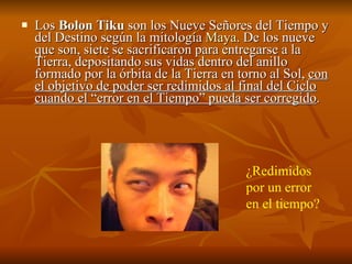 Los  Bolon Tiku  son los Nueve Señores del Tiempo y del Destino según la mitología  Maya . De los nueve que son, siete se sacrificaron para entregarse a la Tierra, depositando sus vidas dentro del anillo formado por la órbita de la Tierra en torno al Sol,  con el objetivo de poder ser redimidos al final del Ciclo cuando el “error en el Tiempo” pueda ser corregido .  ¿Redimidos por un error en el tiempo? 