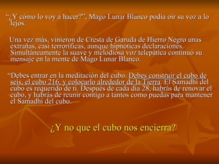 “ ¿Y cómo lo voy a hacer?”, Mago Lunar Blanco podía oír su voz a lo lejos.    Una vez más, vinieron de Cresta de Garuda de Hierro Negro unas extrañas, casi terroríficas, aunque hipnóticas declaraciones. Simultáneamente la suave y melodiosa voz telepática continuó su mensaje en la mente de Mago Lunar Blanco. “ Debes entrar en la meditación del cubo.  Debes construir el cubo de seis, el cubo 216, y colocarlo alrededor de la Tierra . El Samadhi del cubo es requerido de ti. Después de cada día 28, habrás de renovar el cubo, y habrás de reunir contigo a tantos como puedas para mantener el Samadhi del cubo.  ¿Y no que el cubo nos encierra? 