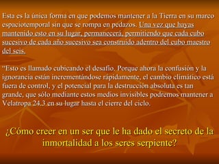 Esta es la única forma en que podemos mantener a la Tierra en su marco espaciotemporal sin que se rompa en pedazos.  Una vez que hayas mantenido esto en su lugar, permanecerá, permitiendo que cada cubo sucesivo de cada año sucesivo sea construido adentro del cubo maestro del seis. “ Esto es llamado cubicando el desafío. Porque ahora la confusión y la ignorancia están incrementándose rápidamente, el cambio climático está fuera de control, y el potencial para la destrucción absoluta es tan grande, que sólo mediante estos medios invisibles podremos mantener a Velatropa 24.3 en su lugar hasta el cierre del ciclo. ¿Cómo creer en un ser que le ha dado el secreto de la inmortalidad a los seres serpiente? 