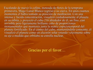 Escalando de nuevo la colina, moteada de flores de la temprana primavera, Mago Lunar Blanco regresó a su cueva. En unos cuantos momentos él había tomado su posición de meditación. Con una intensa y lúcida concentración, visualizó cuidadosamente al planeta en su órbita, y proyectó el cubo 216 alrededor de él, un fino, casi invisible pero ligeramente brillante cubo de proporciones monumentales que mantenía junta la matriz espaciotemporal del planeta fortificado. En el centro del cubo, manteniéndolo constante, él visualizó el planeta como un electrón solar rotando velozmente sobre su eje a medida que orbitaba su estrella nuclear. Gracias por el favor… 