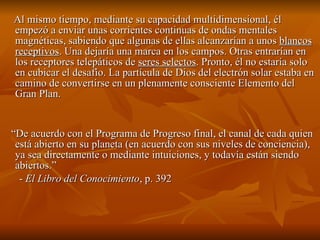Al mismo tiempo, mediante su capacidad multidimensional, él empezó a enviar unas corrientes continuas de ondas mentales magnéticas, sabiendo que algunas de ellas alcanzarían a unos  blancos receptivos . Una dejaría una marca en los campos. Otras entrarían en los receptores telepáticos de  seres selectos . Pronto, él no estaría solo en cubicar el desafío. La partícula de Dios del electrón solar estaba en camino de convertirse en un plenamente consciente Elemento del Gran Plan.  “ De acuerdo con el Programa de Progreso final, el canal de cada quien está abierto en su planeta (en acuerdo con sus niveles de conciencia), ya sea directamente o mediante intuiciones, y todavía están siendo abiertos.” -  El Libro del Conocimiento , p. 392  