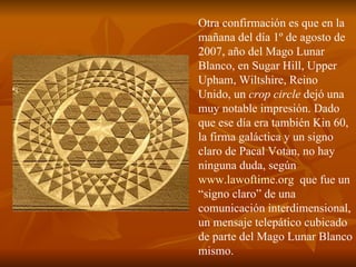 Otra confirmación es que en la mañana del día 1º de agosto de 2007, año del Mago Lunar Blanco, en Sugar Hill, Upper Upham, Wiltshire, Reino Unido, un  crop circle  dejó una muy notable impresión. Dado que ese día era también Kin 60, la firma galáctica y un signo claro de Pacal Votan, no hay ninguna duda, según  www.lawoftime.org   que fue un “signo claro” de una comunicación interdimensional, un mensaje telepático cubicado de parte del Mago Lunar Blanco mismo. 