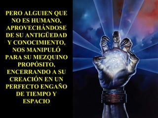 PERO ALGUIEN QUE NO ES HUMANO, APROVECHÁNDOSE DE SU ANTIGÜEDAD Y CONOCIMIENTO, NOS MANIPULÓ PARA SU MEZQUINO PROPÓSITO, ENCERRANDO A SU CREACIÓN EN UN PERFECTO ENGAÑO DE TIEMPO Y ESPACIO 