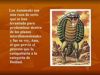 Los Anunnaki son una raza de seres que se han levantado para predominar dentro de los planos interdimensionales y fue su rey, Anu, el que previó el proceso que lo catapultaría a la categoría de Deidad.   