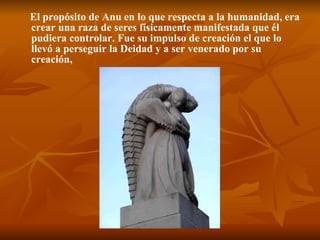 El propósito de Anu en lo que respecta a la humanidad, era crear una raza de seres físicamente manifestada que él pudiera controlar. Fue su impulso de creación el que lo llevó a perseguir la Deidad y a ser venerado por su creación,   