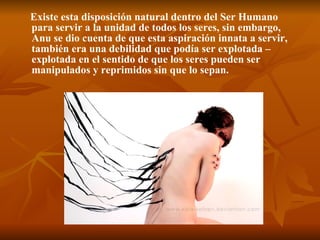 Existe esta disposición natural dentro del Ser Humano para servir a la unidad de todos los seres, sin embargo, Anu se dio cuenta de que esta aspiración innata a servir, también era una debilidad que podía ser explotada –explotada en el sentido de que los seres pueden ser manipulados y reprimidos sin que lo sepan.   