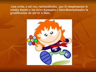 Anu creía, o tal vez, racionalizaba, que él simplemente le estaba dando a los seres humanos e interdimensionales la gratificación de servir a Dios.   