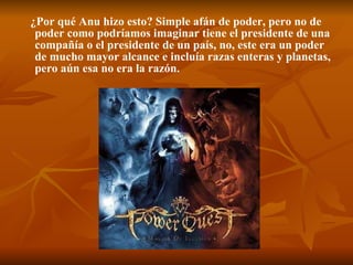 ¿Por qué Anu hizo esto? Simple afán de poder, pero no de poder como podríamos imaginar tiene el presidente de una compañía o el presidente de un país, no, este era un poder de mucho mayor alcance e incluía razas enteras y planetas, pero aún esa no era la razón.  