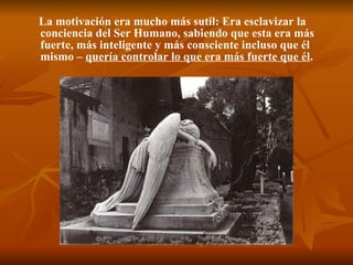 La motivación era mucho más sutil: Era esclavizar la conciencia del Ser Humano, sabiendo que esta era más fuerte, más inteligente y más consciente incluso que él mismo –  quería controlar lo que era más fuerte que él .   